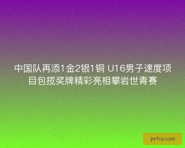 中国队再添1金2银1铜 U16男子速度项目包揽奖牌精彩亮相攀岩世青赛