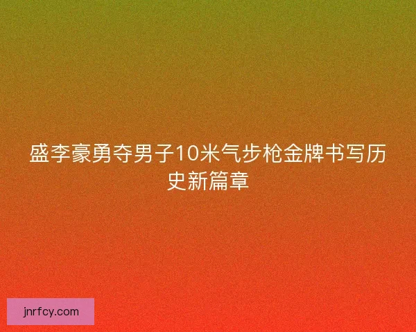 盛李豪勇夺男子10米气步枪金牌书写历史新篇章