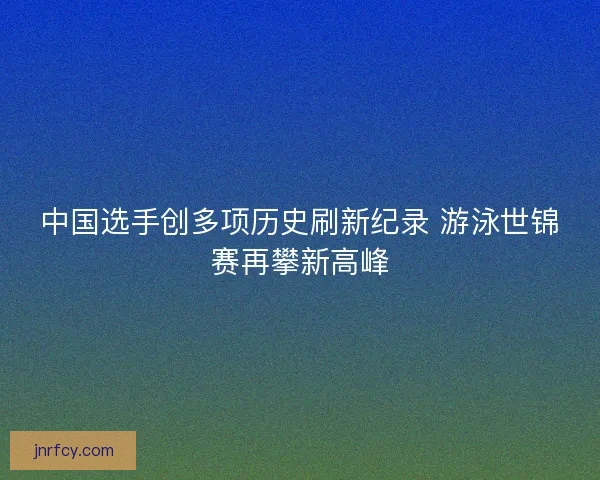 中国选手创多项历史刷新纪录 游泳世锦赛再攀新高峰