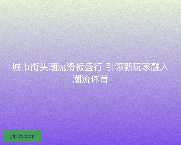 城市街头潮流滑板盛行 引领新玩家融入潮流体育