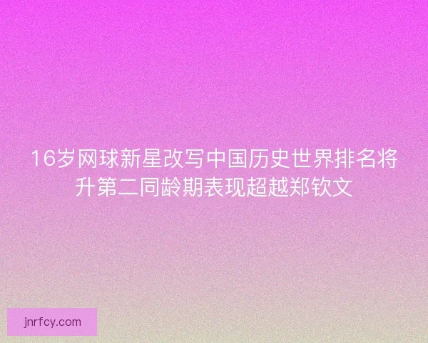 16岁网球新星改写中国历史世界排名将升第二同龄期表现超越郑钦文