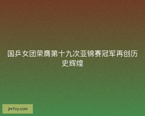 国乒女团荣膺第十九次亚锦赛冠军再创历史辉煌