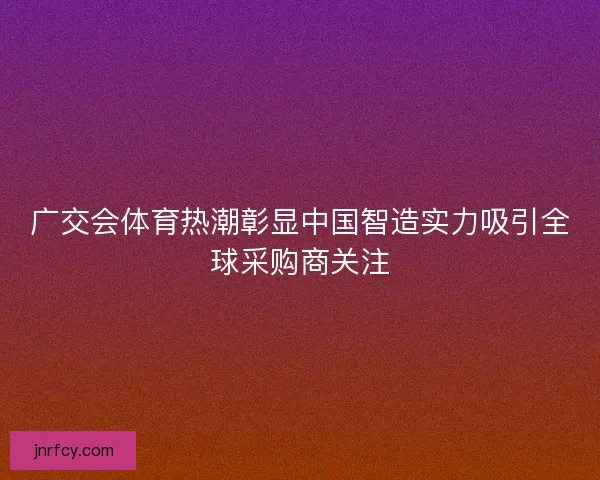 广交会体育热潮彰显中国智造实力吸引全球采购商关注